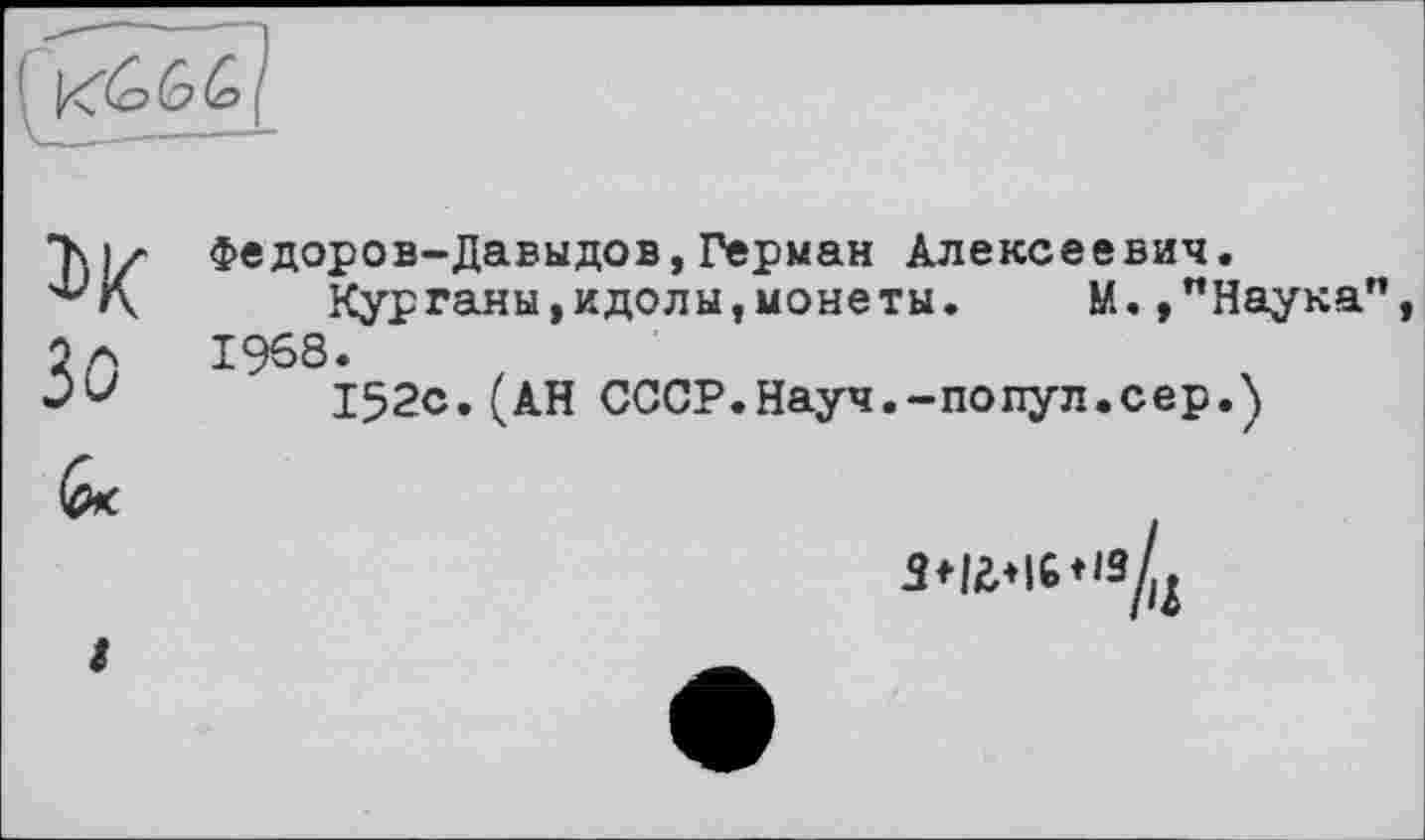 ﻿1>К Зо 6*
Федоров-Давыдов,Герман Алексеевич.
Курганы,идолы,монеты. М.,"Наука" 1968.
152с.(АН СССР.Науч.-попул.сер.)